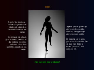 TESTE Se pode vê-la girando no sentido dos ponteiros do relógio está utilizando o hemisfério direito de seu cérebro.  Se conseguir ver a figura girar no sentido contrário ao dos ponteiros do relógio então está utilizando o hemisfério esquerdo de seu cerebro. Algumas pessoas podem vê-la girar em ambos sentidos, outras so conseguem vê-la girar em um so sentido.  Se consegue ver a figura girar em ambos sentidos (um de cada vez), dizem os experts que seu QI está acima de 160. Para que lado gira a bailarina? 