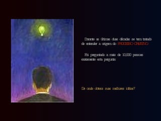 Durante as últimas duas décadas se tem tratado de entender a origem do  PROCESSO CREATIVO. Foi perguntado a mais de 10,000 pessoas exatamente esta pergunta: De onde obtens suas melhores idéias?   