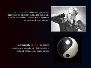 No  Mundo Ocidental , a maioria das pessoas não tinham idéia do que Platón queria dizer com a sua teoría dos dois cérebros e básicamente a ignoraram por centenas de anos ou mais. Em contrapartida, no  Oriente , as pessoas entenderam os principios do  lado esquerdo e direito do cérebro à sua própria maneira 