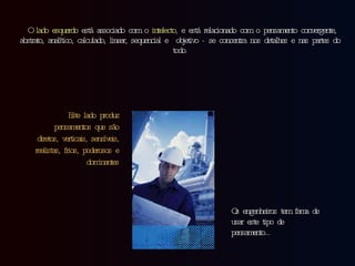   O lado esquerdo  está associado com o  intelecto ,  e está relacionado com o pensamento convergente, abstrato, analítico, calculado, linear, sequencial e  objetivo - se concentra nos detalhes e nas partes do todo. Este lado produz pensamentos que são  diretos, verticais, sensíveis, realistas, frios, poderosos e dominantes Os engenheiros tem fama de usar este tipo de pensamento… 