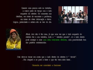 Quando uma pessoa está no trabalho, a maior parte do tempo usa o lado esquerdo do cérebro. Se concentra nos detalhes, em tratar de encontrar o problema, em tratar de obter informação e feitos. Lógica, praticidade e ordem são as leis do dia. Afinal, isto não é tão mau, já que uma vez que o lado esquerdo do cérebro fez o seu trabalho, todo o “trabalho pesado”, aí o lado direito pode emergir e criar  uma idéia totalmente diferente , uma possibilidade fora dos padrões estabelecidos. Mas deve-se tomar em conta que o lado direito do cérebro é “tímido”. … Não chegará e se porá a fazer o que tão bem sabe fazer… Necessita ser convidado a funcionar. 