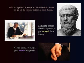 Platão foi o primeiro a postular, no mundo ocidental, a idéia de que há dois aspectos distintos na mente humana.  A um destes aspectos  chamou  “Logistikon”,  a parte  racional  do ser humano. Ao outro chamou  “Nous” , a parte  intuitiva  das pessoas. 