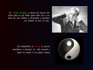 No  Mundo Ocidental , a maioria das pessoas não tinham idéia do que Platão queria dizer com a sua teoría dos dois cérebros e básicamente a ignoraram por centenas de anos ou mais. Em contrapartida, no  Oriente , as pessoas entenderam os principios do  lado esquerdo e direito do cérebro à sua própria maneira 