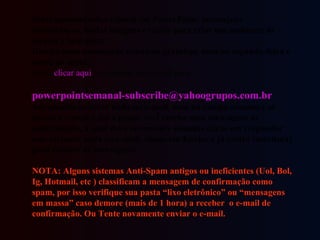 Belas apresentações (slides) em PowerPoint, mensagens motivadoras, lindas imagens e textos para criar um ambiente de alegria e bem-estar. Receba duas mensagens semanais gratuitas, uma na segunda-feira e outra na sexta. Basta  clicar aqui  e ou enviar um e-mail para:    [email_address]   não precisa escrever nada no e-mail, nem no campo assunto é só enviar o e-mail e daí a pouco você recebe uma mensagem de confirmação, a qual deve novamente somente clicar em responder sem escrever nada no e-mail, clique em Enviar e já estará inscrito(a) para receber as mensagens.  NOTA: Alguns sistemas Anti-Spam antigos ou ineficientes (Uol, Bol, Ig, Hotmail, etc ) classificam a mensagem de confirmação como spam, por isso verifique sua pasta “lixo eletrônico” ou “mensagens em massa” caso demore (mais de 1 hora) a receber  o e-mail de confirmação. Ou Tente novamente enviar o e-mail. 