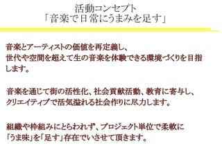 活動コンセプト
「音楽で日常にうまみを足す」
音楽とアーティストの価値を再定義し、
世代や空間を超えて生の音楽を体験できる環境づくりを目指
します。
音楽を通じて街の活性化、社会貢献活動、教育に寄与し、
クリエイティブで活気溢れる社会作りに尽力します。
組織や枠組みにとらわれず、プロジェクト単位で柔軟に
「うま味」を「足す」存在でいさせて頂きます。
 