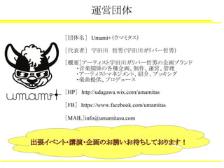 運営団体
［団体名］　Umami+（ウマミタス）
［代表者］　宇田川　哲男（宇田川ガリバー哲男）
［概要］アーティスト宇田川ガリバー哲男の企画ブランド
　　　・音楽関係の各種企画、制作、運営、管理
　　　・アーティストマネジメント、紹介、ブッキング
　　　・楽曲提供、プロデュース
［HP］　http://udagawa.wix.com/umamitas
［FB］　https://www.facebook.com/umamitas
［MAIL］info@umamitasu.com
出張イベント・講演・企画のお誘いお待ちしております！
 