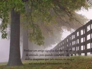 Perdoar um amigo significa dar-lhe uma prova 
de amizade, pois quando cometemos algum 
deslize desejamos que, pelo menos, os amigos 
nos entendam e nos estendam a mão. 
 