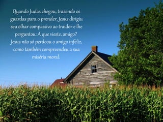 Quando Judas chegou, trazendo os 
guardas para o prender, Jesus dirigiu 
seu olhar compassivo ao traidor e lhe 
perguntou: A que vieste, amigo? 
Jesus não só perdoou o amigo infeliz, 
como também compreendeu a sua 
miséria moral. 
 