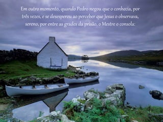 Em outro momento, quando Pedro negou que o conhecia, por 
três vezes, e se desesperou ao perceber que Jesus o observava, 
sereno, por entre as grades da prisão, o Mestre o consola: 
 