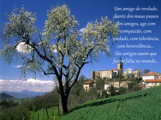 Um amigo de verdade, 
diante dos maus passos 
dos amigos, age com 
compaixão, com 
piedade, com tolerância, 
com benevolência... 
São amigos assim que 
fazem falta no mundo... 
 