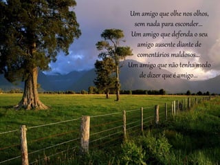 Um amigo que olhe nos olhos, 
sem nada para esconder... 
Um amigo que defenda o seu 
amigo ausente diante de 
comentários maldosos... 
Um amigo que não tenha medo 
de dizer que é amigo... 
 