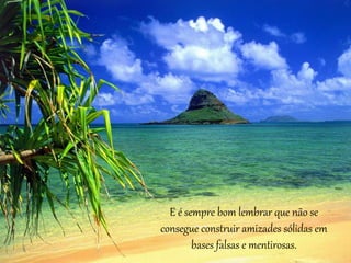 E é sempre bom lembrar que não se 
consegue construir amizades sólidas em 
bases falsas e mentirosas. 
 