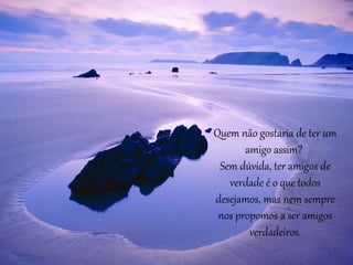 Quem não gostaria de ter um 
amigo assim? 
Sem dúvida, ter amigos de 
verdade é o que todos 
desejamos, mas nem sempre 
nos propomos a ser amigos 
verdadeiros. 
 
