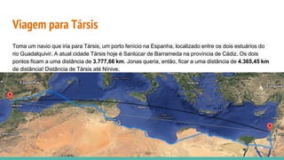 Viagem para Társis
Toma um navio que iria para Társis, um porto fenício na Espanha, localizado entre os dois estuários do
rio Guadalquivir. A atual cidade Társis hoje é Sanlúcar de Barrameda na província de Cádiz. Os dois
pontos ficam a uma distância de 3.777,66 km. Jonas queria, então, ficar a uma distância de 4.365,45 km
de distância! Distância de Társis até Nínive.
 