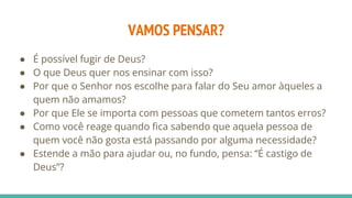 VAMOS PENSAR?
● É possível fugir de Deus?
● O que Deus quer nos ensinar com isso?
● Por que o Senhor nos escolhe para falar do Seu amor àqueles a
quem não amamos?
● Por que Ele se importa com pessoas que cometem tantos erros?
● Como você reage quando fica sabendo que aquela pessoa de
quem você não gosta está passando por alguma necessidade?
● Estende a mão para ajudar ou, no fundo, pensa: “É castigo de
Deus”?
 