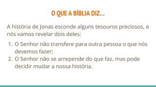 O QUE A BÍBLIA DIZ…
A história de Jonas esconde alguns tesouros preciosos, e
nós vamos revelar dois deles:
1. O Senhor não transfere para outra pessoa o que nós
devemos fazer;
2. O Senhor não se arrepende do que faz, mas pode
decidir mudar a nossa história.
 