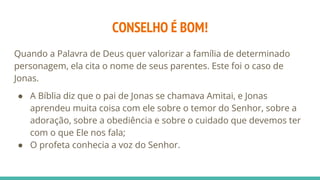 CONSELHO É BOM!
Quando a Palavra de Deus quer valorizar a família de determinado
personagem, ela cita o nome de seus parentes. Este foi o caso de
Jonas.
● A Bíblia diz que o pai de Jonas se chamava Amitai, e Jonas
aprendeu muita coisa com ele sobre o temor do Senhor, sobre a
adoração, sobre a obediência e sobre o cuidado que devemos ter
com o que Ele nos fala;
● O profeta conhecia a voz do Senhor.
 