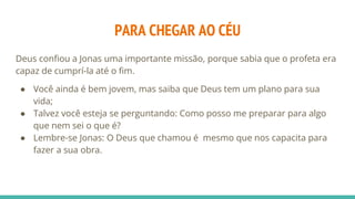 PARA CHEGAR AO CÉU
Deus confiou a Jonas uma importante missão, porque sabia que o profeta era
capaz de cumprí-la até o fim.
● Você ainda é bem jovem, mas saiba que Deus tem um plano para sua
vida;
● Talvez você esteja se perguntando: Como posso me preparar para algo
que nem sei o que é?
● Lembre-se Jonas: O Deus que chamou é mesmo que nos capacita para
fazer a sua obra.
 
