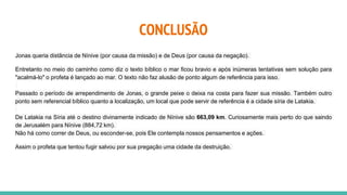 CONCLUSÃO
Jonas queria distância de Nínive (por causa da missão) e de Deus (por causa da negação).
Entretanto no meio do caminho como diz o texto bíblico o mar ficou bravio e após inúmeras tentativas sem solução para
"acalmá-lo" o profeta é lançado ao mar. O texto não faz alusão de ponto algum de referência para isso.
Passado o período de arrependimento de Jonas, o grande peixe o deixa na costa para fazer sua missão. Também outro
ponto sem referencial bíblico quanto a localização, um local que pode servir de referência é a cidade síria de Latakia.
De Latakia na Síria até o destino divinamente indicado de Nínive são 663,09 km. Curiosamente mais perto do que saindo
de Jerusalém para Nínive (884,72 km).
Não há como correr de Deus, ou esconder-se, pois Ele contempla nossos pensamentos e ações.
Assim o profeta que tentou fugir salvou por sua pregação uma cidade da destruição.
 