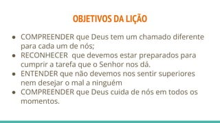 OBJETIVOS DA LIÇÃO
● COMPREENDER que Deus tem um chamado diferente
para cada um de nós;
● RECONHECER que devemos estar preparados para
cumprir a tarefa que o Senhor nos dá.
● ENTENDER que não devemos nos sentir superiores
nem desejar o mal a ninguém
● COMPREENDER que Deus cuida de nós em todos os
momentos.
 