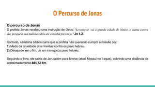 O Percurso de Jonas
O percurso de Jonas
O profeta Jonas recebeu uma instrução de Deus: "Levanta-te, vai à grande cidade de Nínive, e clama contra
ela, porque a sua malícia subiu até à minha presença." Jn 1.2.
Contudo, a história bíblica narra que o profeta não querendo cumprir a missão por:
1) Medo da crueldade dos ninivitas contra os povo hebreu.
2) Desejo de ver o fim, de um inimigo do povo hebreu.
Seguindo o livro, ele sairia de Jerusalém para Nínive (atual Mossul no Iraque), cobrindo uma distância de
aproximadamente 884,72 km.
 