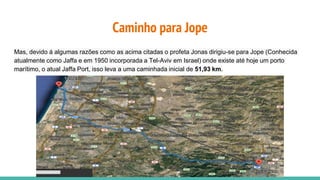 Caminho para Jope
Mas, devido á algumas razões como as acima citadas o profeta Jonas dirigiu-se para Jope (Conhecida
atualmente como Jaffa e em 1950 incorporada a Tel-Aviv em Israel) onde existe até hoje um porto
marítimo, o atual Jaffa Port, isso leva a uma caminhada inicial de 51,93 km.
 