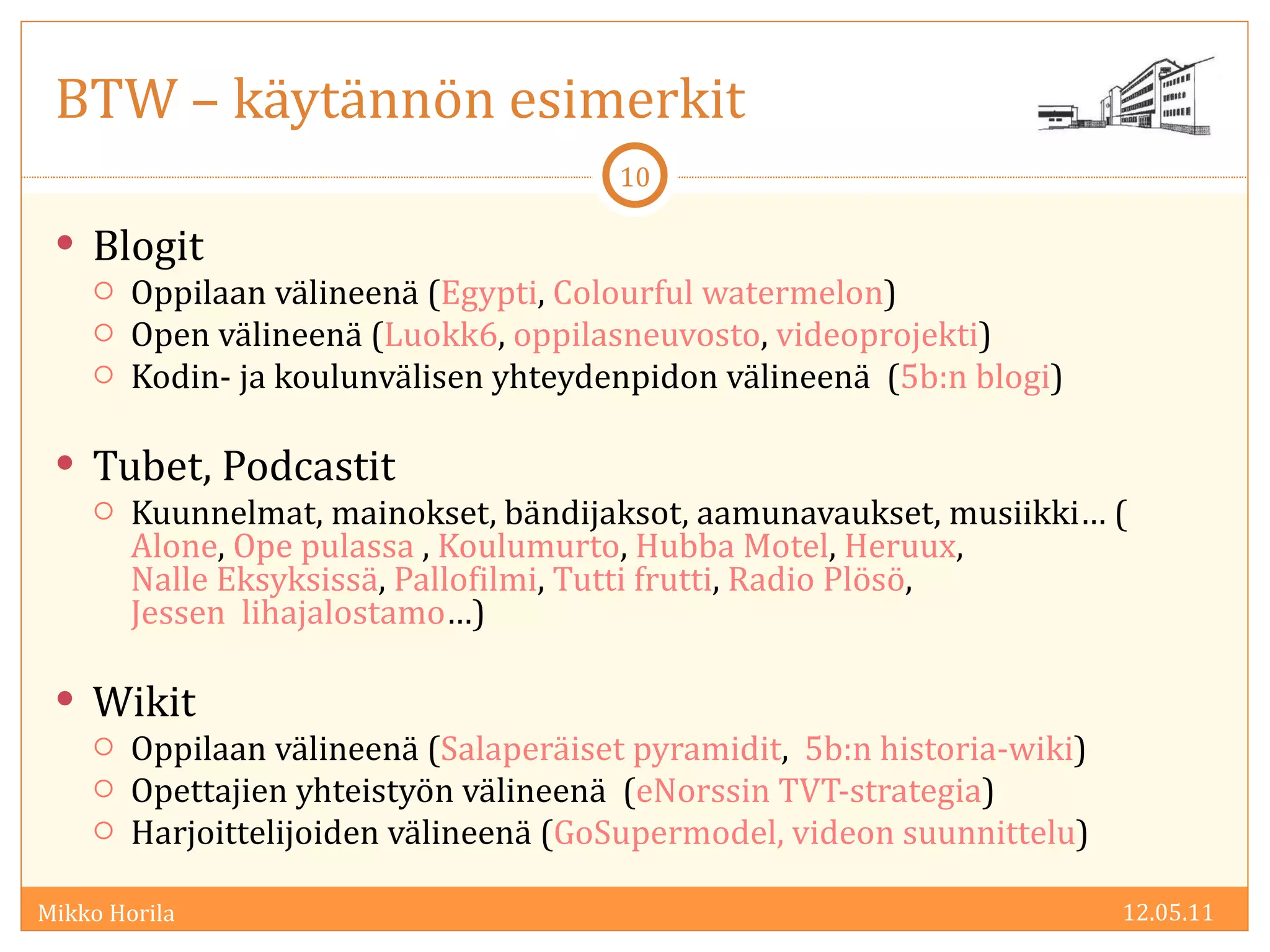 BTW – käytännön esimerkit Blogit Oppilaan välineenä ( Egypti ,  Colourful watermelon ) Open välineenä ( Luokk6 ,  oppilasneuvosto ,  videoprojekti ) Kodin- ja koulunvälisen yhteydenpidon välineenä  ( 5b:n blogi ) Tubet, Podcastit Kuunnelmat, mainokset, bändijaksot, aamunavaukset, musiikki… ( Alone ,  Ope pulassa  ,  Koulumurto ,  Hubba Motel ,  Heruux ,  Nalle Eksyksissä ,  Pallofilmi ,  Tutti frutti ,  Radio Plösö ,  Jessen  lihajalostamo …) Wikit Oppilaan välineenä ( Salaperäiset pyramidit ,  5b:n historia-wiki ) Opettajien yhteistyön välineenä  ( eNorssin TVT-strategia ) Harjoittelijoiden välineenä ( GoSupermodel,   videon suunnittelu ) 12.05.11 