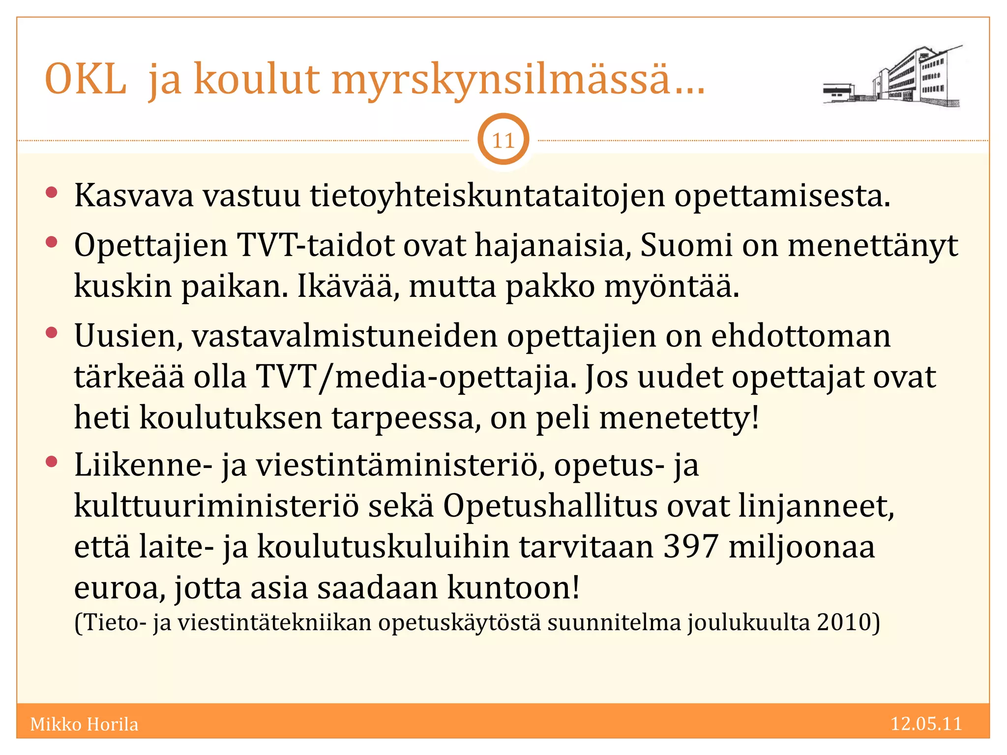 OKL  ja koulut myrskynsilmässä… Kasvava vastuu tietoyhteiskuntataitojen opettamisesta. Opettajien TVT-taidot ovat hajanaisia, Suomi on menettänyt kuskin paikan. Ikävää, mutta pakko myöntää. Uusien, vastavalmistuneiden opettajien on ehdottoman tärkeää olla TVT/media-opettajia. Jos uudet opettajat ovat heti koulutuksen tarpeessa, on peli menetetty! Liikenne- ja viestintäministeriö, opetus- ja kulttuuriministeriö sekä Opetushallitus ovat linjanneet, että laite- ja koulutuskuluihin tarvitaan 397 miljoonaa euroa, jotta asia saadaan kuntoon!  (Tieto- ja viestintätekniikan opetuskäytöstä suunnitelma joulukuulta 2010) 12.05.11 