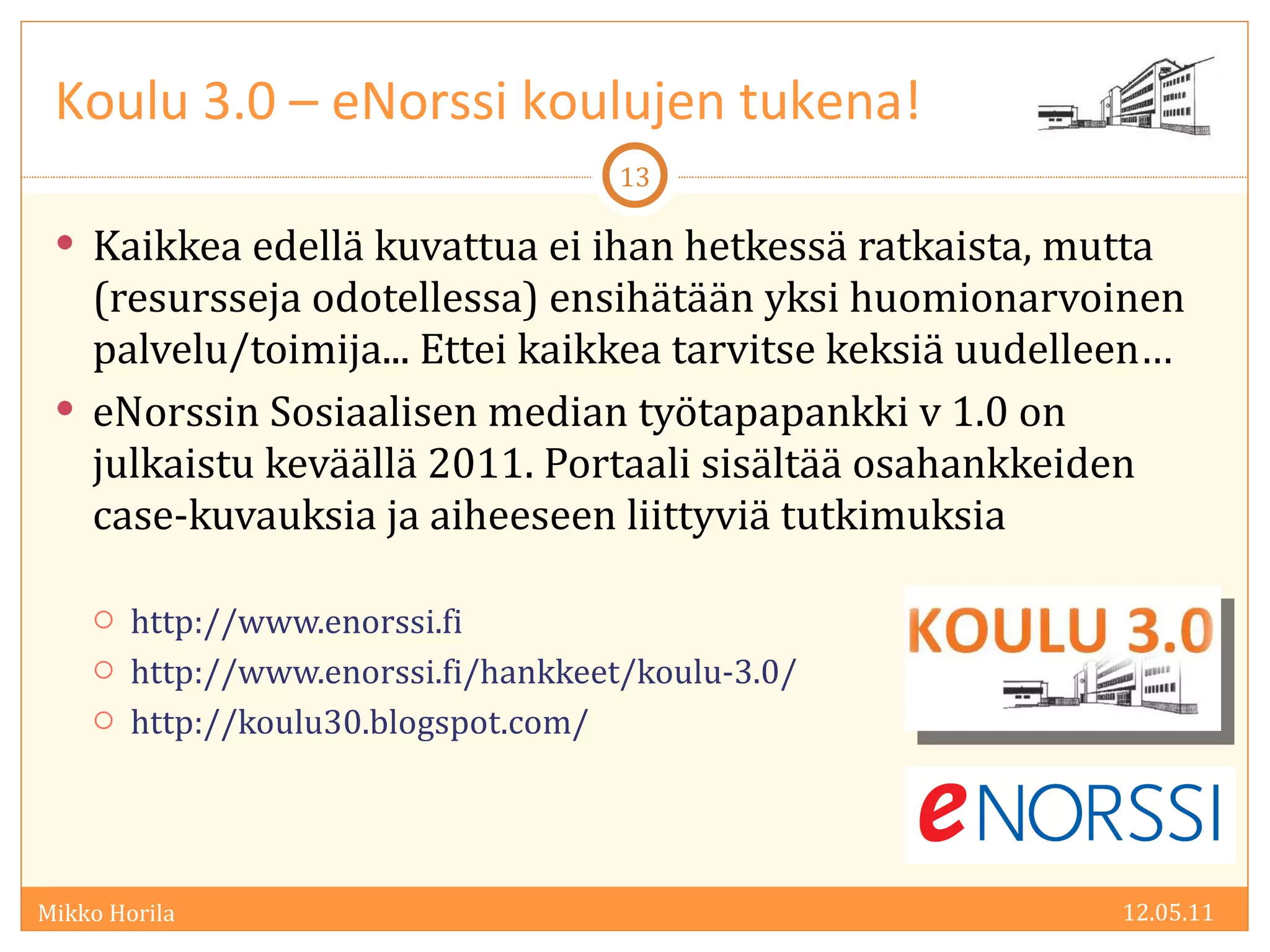 Kaikkea edellä kuvattua ei ihan hetkessä ratkaista, mutta (resursseja odotellessa) ensihätään yksi huomionarvoinen palvelu/toimija... Ettei kaikkea tarvitse keksiä uudelleen… eNorssin Sosiaalisen median työtapapankki v 1.0 on julkaistu keväällä 2011. Portaali sisältää osahankkeiden case-kuvauksia ja aiheeseen liittyviä tutkimuksia  http://www.enorssi.fi http://www.enorssi.fi/hankkeet/koulu-3.0/ http://koulu30.blogspot.com/  Koulu 3.0 – eNorssi koulujen tukena! 12.05.11 