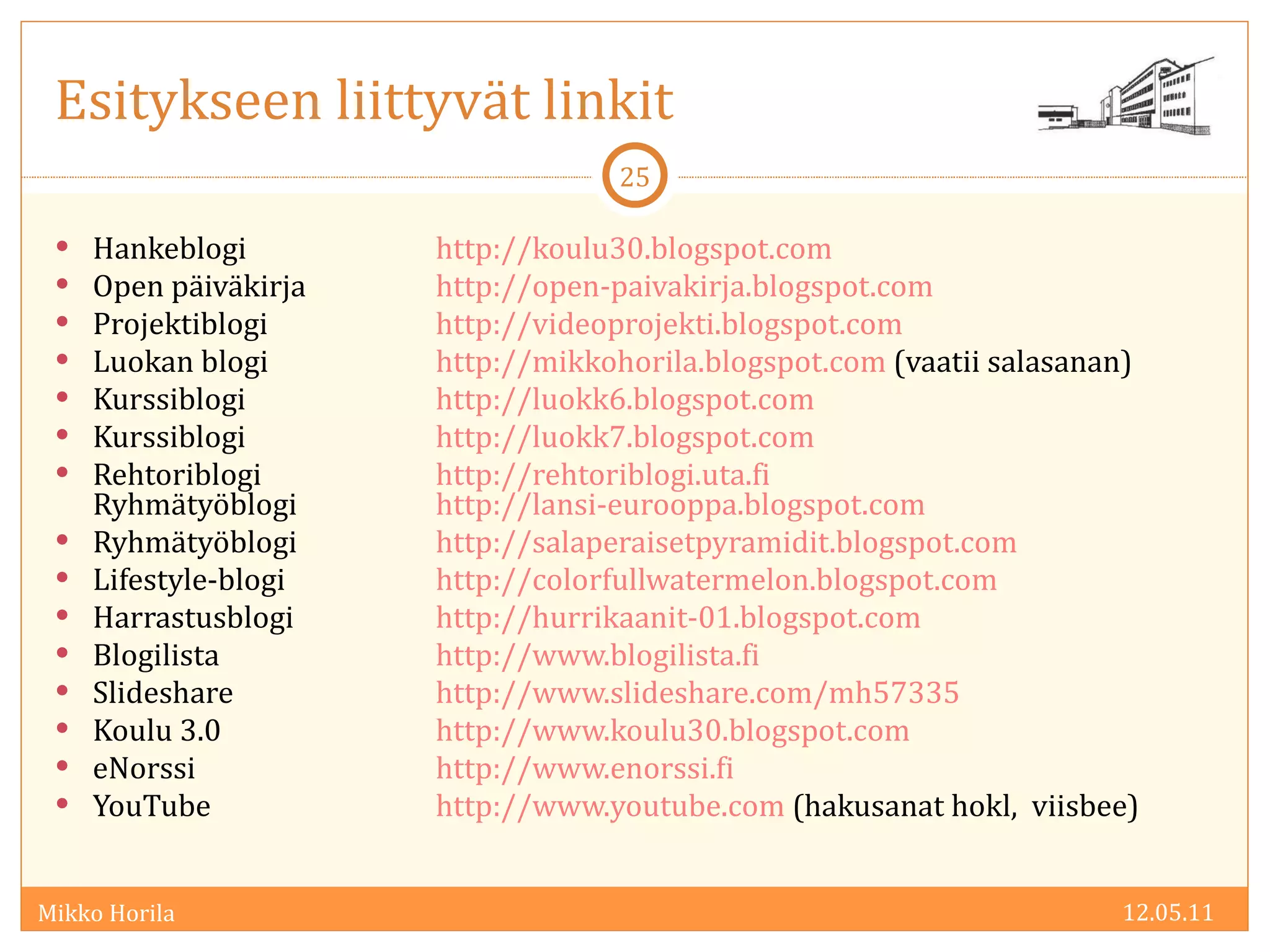 Hankeblogi  http://koulu30.blogspot.com Open päiväkirja http://open-paivakirja.blogspot.com   Projektiblogi http://videoprojekti.blogspot.com   Luokan blogi http://mikkohorila.blogspot.com  (vaatii salasanan) Kurssiblogi http://luokk6.blogspot.com Kurssiblogi http://luokk7.blogspot.com   Rehtoriblogi http://rehtoriblogi.uta.fi   Ryhmätyöblogi http://lansi-eurooppa.blogspot.com   Ryhmätyöblogi  http://salaperaisetpyramidit.blogspot.com  Lifestyle-blogi http://colorfullwatermelon.blogspot.com   Harrastusblogi http://hurrikaanit-01.blogspot.com Blogilista http://www.blogilista.fi Slideshare http://www.slideshare.com/mh57335   Koulu 3.0 http://www.koulu30.blogspot.com   eNorssi http://www.enorssi.fi   YouTube http://www.youtube.com  (hakusanat hokl,  viisbee) 12.05.11 Esitykseen liittyvät linkit 