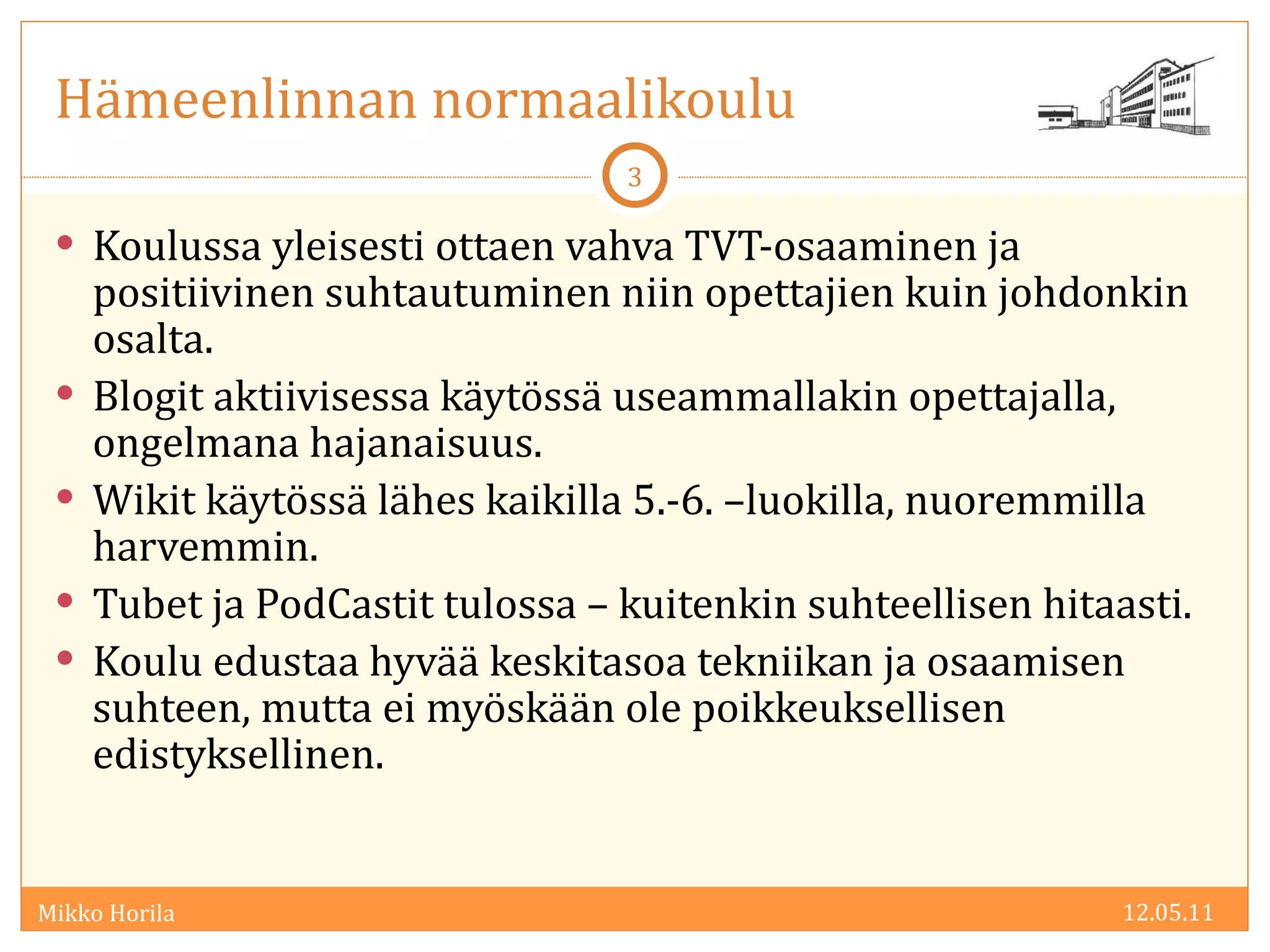 Hämeenlinnan normaalikoulu Koulussa yleisesti ottaen vahva TVT-osaaminen ja positiivinen suhtautuminen niin opettajien kuin johdonkin osalta. Blogit aktiivisessa käytössä useammallakin opettajalla, ongelmana hajanaisuus. Wikit käytössä lähes kaikilla 5.-6. –luokilla, nuoremmilla harvemmin. Tubet ja PodCastit tulossa – kuitenkin suhteellisen hitaasti. Koulu edustaa hyvää keskitasoa tekniikan ja osaamisen suhteen, mutta ei myöskään ole poikkeuksellisen edistyksellinen. 12.05.11 