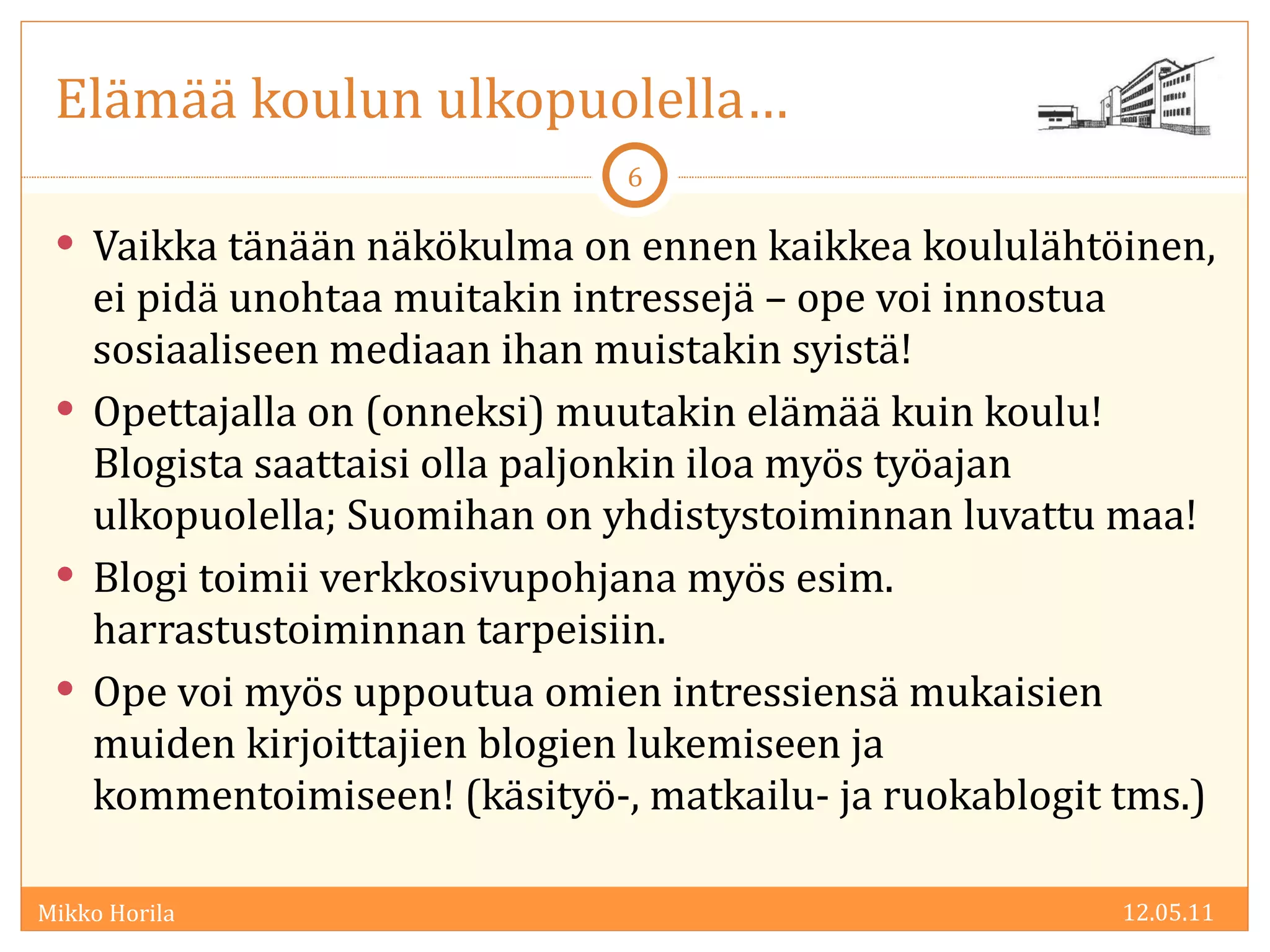 Elämää koulun ulkopuolella… Vaikka tänään näkökulma on ennen kaikkea koululähtöinen, ei pidä unohtaa muitakin intressejä – ope voi innostua sosiaaliseen mediaan ihan muistakin syistä! Opettajalla on (onneksi) muutakin elämää kuin koulu! Blogista saattaisi olla paljonkin iloa myös työajan ulkopuolella; Suomihan on yhdistystoiminnan luvattu maa! Blogi toimii verkkosivupohjana myös esim. harrastustoiminnan tarpeisiin.  Ope voi myös uppoutua omien intressiensä mukaisien muiden kirjoittajien blogien lukemiseen ja kommentoimiseen! (käsityö-, matkailu- ja ruokablogit tms.) 12.05.11 