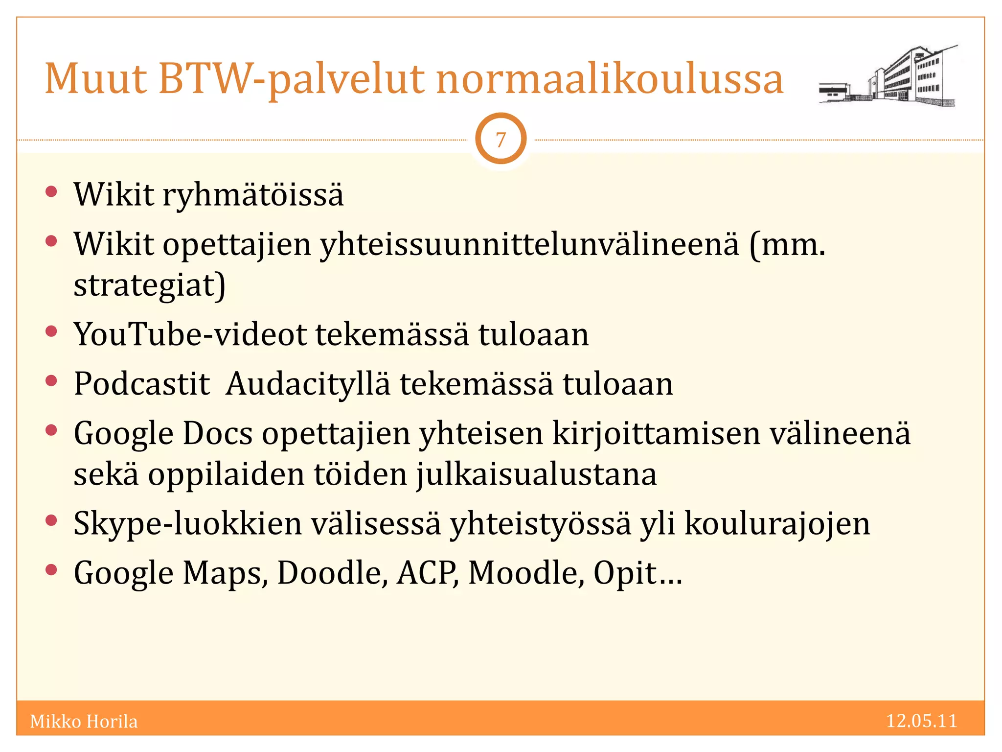 Muut BTW-palvelut normaalikoulussa Wikit ryhmätöissä Wikit opettajien yhteissuunnittelunvälineenä (mm. strategiat) YouTube-videot tekemässä tuloaan Podcastit  Audacityllä tekemässä tuloaan Google Docs opettajien yhteisen kirjoittamisen välineenä sekä oppilaiden töiden julkaisualustana Skype-luokkien välisessä yhteistyössä yli koulurajojen Google Maps, Doodle, ACP, Moodle, Opit… 12.05.11 