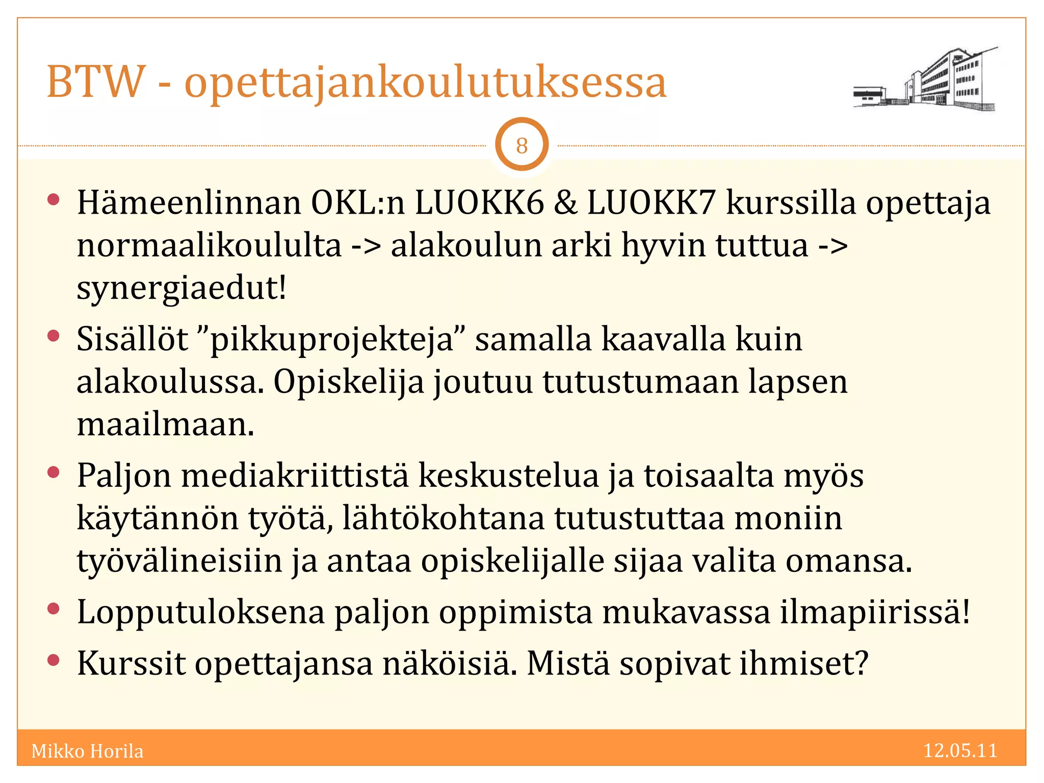 BTW - opettajankoulutuksessa Hämeenlinnan OKL:n LUOKK6 & LUOKK7 kurssilla opettaja normaalikoululta -> alakoulun arki hyvin tuttua -> synergiaedut! Sisällöt ”pikkuprojekteja” samalla kaavalla kuin alakoulussa. Opiskelija joutuu tutustumaan lapsen maailmaan. Paljon mediakriittistä keskustelua ja toisaalta myös käytännön työtä, lähtökohtana tutustuttaa moniin työvälineisiin ja antaa opiskelijalle sijaa valita omansa. Lopputuloksena paljon oppimista mukavassa ilmapiirissä! Kurssit opettajansa näköisiä. Mistä sopivat ihmiset? 12.05.11 