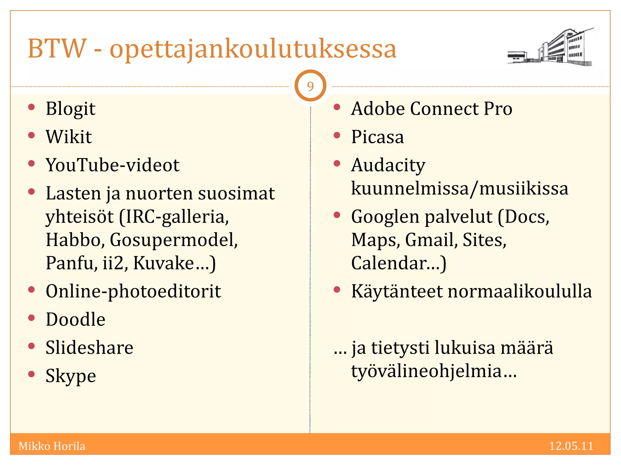 BTW - opettajankoulutuksessa Blogit Wikit YouTube-videot Lasten ja nuorten suosimat yhteisöt (IRC-galleria, Habbo, Gosupermodel, Panfu, ii2, Kuvake…) Online-photoeditorit Doodle Slideshare Skype Adobe Connect Pro Picasa Audacity kuunnelmissa/musiikissa Googlen palvelut (Docs, Maps, Gmail, Sites, Calendar…) Käytänteet normaalikoululla …  ja tietysti lukuisa määrä työvälineohjelmia… 12.05.11 