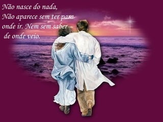 Não nasce do nada,
Não aparece sem ter para
onde ir. Nem sem saber
de onde veio.
 