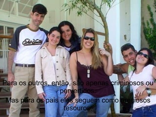 Para os outros, então, são apenas criminosos ou
                  pervertidos.
 Mas para os pais eles seguem como preciosos
                    tesouros.
 
