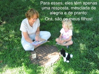 Para esses, eles têm apenas
uma resposta, mesclada de
    alegria e de pranto:
  Ora, são os meus filhos!
 