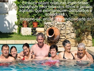 Embora sejam criaturas imperfeitas,
trabalham pelo bem dos filhos e jamais
aceitam que permaneçam derrotados e
             sofredores.
Imagine-se, então, a grandiosidade do
            Amor Divino!
 
