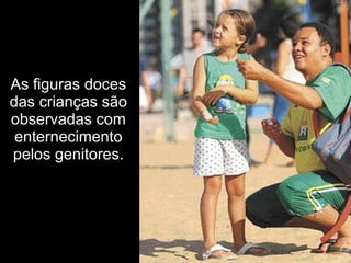 As figuras doces
das crianças são
observadas com
 enternecimento
pelos genitores.
 