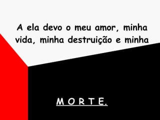 A ela devo o meu amor, minha vida, minha destruição e minha  M O R T E. 