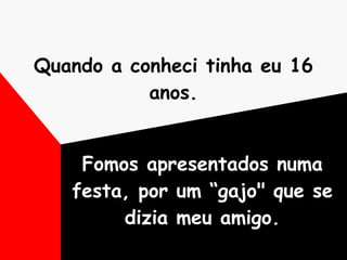 Quando a conheci tinha eu 16 anos. Fomos apresentados numa festa, por um “gajo" que se dizia meu amigo. 