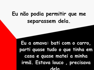Eu não podia permitir que me separassem dela. Eu a amava: bati com o carro, parti quase tudo o que tinha em casa e quase matei a minha irmã. Estava louco , precisava dela. 