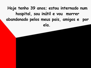Hoje tenho 39 anos; estou internado num hospital, sou inútil e vou  morrer abandonado pelos meus pais, amigos e  por ela.   