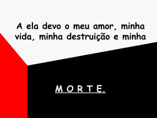 A ela devo o meu amor, minha vida, minha destruição e minha  M O R T E. 