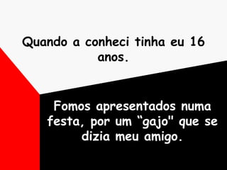 Quando a conheci tinha eu 16 anos. Fomos apresentados numa festa, por um “gajo" que se dizia meu amigo. 