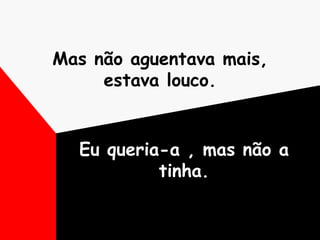 Mas não aguentava mais, estava louco. Eu queria-a , mas não a tinha. 