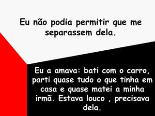 Eu não podia permitir que me separassem dela. Eu a amava: bati com o carro, parti quase tudo o que tinha em casa e quase matei a minha irmã. Estava louco , precisava dela. 