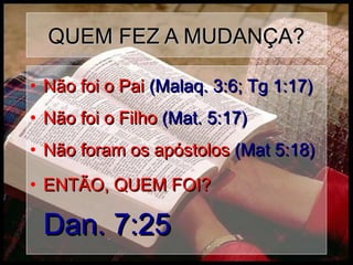 QUEM FEZ A MUDANÇA?QUEM FEZ A MUDANÇA?
• Não foi o PaiNão foi o Pai (Malaq. 3:6; Tg 1:17)(Malaq. 3:6; Tg 1:17)
• Não foi o FilhoNão foi o Filho (Mat. 5:17)(Mat. 5:17)
• Não foram os apóstolosNão foram os apóstolos (Mat 5:18)(Mat 5:18)
• ENTÃO, QUEM FOI?ENTÃO, QUEM FOI?
Dan. 7:25Dan. 7:25
 
