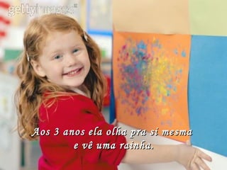 Aos 3 anos ela olha pra si mesma  e vê uma rainha. 